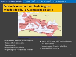 M2 - A cultura do Senado O TEMPO – SÉCULO I a.C. – I - O SÉCULO DE AUGUSTO
33
Século de ouro ou o século de Augusto
Meados do séc. I a.C. a meados do séc. I
• Vastidão do Império “mare nostrum”
• Prosperidade económica
• Romanização
• Ecletismo da sua cultura
• Organização e disciplina do exército
https://www.resumoescolar.com.br/wp-content/imagens/resumo-da-imperio-romano.jpg,
consultado a 12/11/2017
• Poder autocrático, centralizado e divino
dos imperadores
• Modernidade do sistema jurídico
• Superioridade material
 