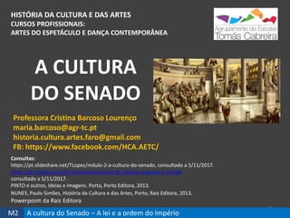 HISTÓRIA DA CULTURA E DAS ARTES
CURSOS PROFISSIONAIS:
ARTES DO ESPETÁCULO E DANÇA CONTEMPORÂNEA
A CULTURA
DO SENADO
34
Professora Cristina Barcoso Lourenço
maria.barcoso@agr-tc.pt
historia.cultura.artes.faro@gmail.com
FB: https://www.facebook.com/HCA.AETC/
Consultas:
https://pt.slideshare.net/TLopes/mdulo-2-a-cultura-do-senado, consultado a 5/11/2017.
https://pt.slideshare.net/carlosvieira/cultura-do-senado-augusto-e-senado
consultado a 5/11/2017.
PINTO e outros, Ideias e Imagens. Porto, Porto Editora, 2013.
NUNES, Paulo Simões, História da Cultura e das Artes, Porto, Raiz Editora, 2013.
Powerpoint da Raiz Editora
M2 A cultura do Senado – A lei e a ordem do Império
 