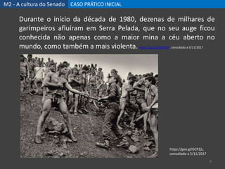 M2 - A cultura do Senado CASO PRÁTICO INICIAL
4
Durante o início da década de 1980, dezenas de milhares de
garimpeiros afluíram em Serra Pelada, que no seu auge ficou
conhecida não apenas como a maior mina a céu aberto no
mundo, como também a mais violenta. https://goo.gl/QkFHF2, consultado a 5/11/2017
https://goo.gl/GCP2jL,
consultado a 5/11/2017
 