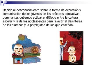 Debido al desconocimiento sobre la forma de expresión y
comunicación de los jóvenes en las prácticas educativas
dominantes debemos activar el diálogo entre la cultura
escolar y la de los adolescentes para revertir el desinterés
de los alumnos y la perplejidad de los que enseñan.
 