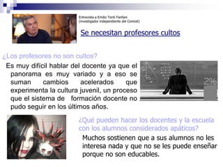 Entrevista a Emilio Tenti Fanfani
                         (investigador independiente del Conicet)


                          Se necesitan profesores cultos


¿Los profesores no son cultos?
 Es muy difícil hablar del docente ya que el
  panorama es muy variado y a eso se
  suman      cambios      acelerados     que
  experimenta la cultura juvenil, un proceso
  que el sistema de formación docente no
  pudo seguir en los últimos años.

                         ¿Qué pueden hacer los docentes y la escuela
                         con los alumnos considerados apáticos?
                          Muchos sostienen que a sus alumnos no les
                          interesa nada y que no se les puede enseñar
                          porque no son educables.
 