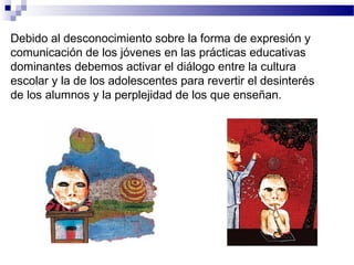 Debido al desconocimiento sobre la forma de expresión y
comunicación de los jóvenes en las prácticas educativas
dominantes debemos activar el diálogo entre la cultura
escolar y la de los adolescentes para revertir el desinterés
de los alumnos y la perplejidad de los que enseñan.
 