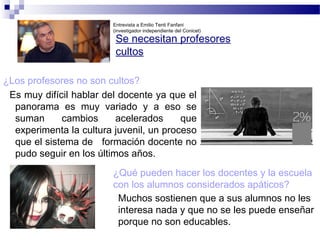 Se necesitan profesores
cultos
¿Los profesores no son cultos?
Es muy difícil hablar del docente ya que el
panorama es muy variado y a eso se
suman cambios acelerados que
experimenta la cultura juvenil, un proceso
que el sistema de formación docente no
pudo seguir en los últimos años.
¿Qué pueden hacer los docentes y la escuela
con los alumnos considerados apáticos?
Entrevista a Emilio Tenti Fanfani
(investigador independiente del Conicet)
Muchos sostienen que a sus alumnos no les
interesa nada y que no se les puede enseñar
porque no son educables.
 
