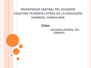 UNIVERSIDAD CENTRAL DEL ECUADOR
FACULTAD FILOSOFÍA LETRAS DE LA EDUCACIÓN
CARRERA: PARVULARIA
TEMA:
NACIONALIDADES DEL
ORIENTE
 