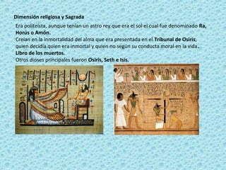 Dimensión religiosa y Sagrada
Era politeísta, aunque tenían un astro rey que era el sol el cual fue denominado Ra,
Horús o Amón.
Creían en la inmortalidad del alma que era presentada en el Tribunal de Osiris,
quien decidía quien era inmortal y quien no según su conducta moral en la vida.
Libro de los muertos.
Otros dioses principales fueron Osiris, Seth e Isis.
 