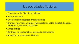 las sociedades fluviales
• Evolución de la Edad de los Metales
• Hace 5.500 años
• Oriente Próximo (Egipto- Mesopotamia)
• Grandes ríos. Tigris y Eúfraes (Mesopotamia), Nilo (Egipto), Ganges e
Indo (India), rio Amarillo (China)
• Zonas fértiles
• Contralar río (matemática, ingeniería, astronomía)
• Aparición de la escritura. Historia
 