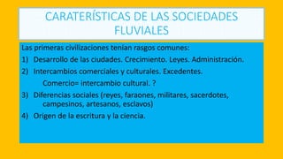 CARATERÍSTICAS DE LAS SOCIEDADES
FLUVIALES
Las primeras civilizaciones tenían rasgos comunes:
1) Desarrollo de las ciudades. Crecimiento. Leyes. Administración.
2) Intercambios comerciales y culturales. Excedentes.
Comercio= intercambio cultural. ?
3) Diferencias sociales (reyes, faraones, militares, sacerdotes,
campesinos, artesanos, esclavos)
4) Origen de la escritura y la ciencia.
 