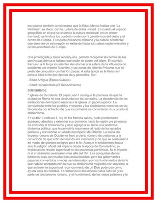 eso puede también considerarse que la Edad Media finaliza con “La
Reforma”, es decir, con la ruptura de dicha unidad. En cuanto al espacio
geográfico en el que se extiende la cultura medieval, en un primer
momento se limita a los pueblos románicos y germánicos del oeste y el
centro de Europa. El espíritu misionero cristiano y la cultura occidental
que emanan de esta región se extiende hacia los países septentrionales y
centro-orientales de Europa.


Una prolongada y tenaz reconquista, permite recuperar las tierras de las
penínsulas ibérica e italiana que están en poder del Islam. En cambio,
fracasan a la larga los intentos de retornar a la esfera de la influencia de
occidente del Imperio Bizantino y las zonas de Oriente Próximo que se
pretende conquistar con las Cruzadas. A esta época se le llama así
porque está entre dos épocas muy parecidas. Son:
- Edad Antigua (Época Clásica)
- Edad Renacentista (El Renacimiento)
Cristianismo:
* Iglesia de Occidente: El papa León I consigue la promesa de que la
ciudad de Roma no sea destruida por los vándalos. La decadencia de las
instituciones del imperio reserva a la iglesia un papel superior. La
convivencia entre los pueblos invasores y los ciudadanos romanos se vio
favorecida por el hecho de que los primeros se convirtieron muy pronto al
cristianismo.
En el 482, Clodoveo I, rey de los francos salíos, pudo proclamarse
soberano absoluto y extender sus dominios hasta la región pre pirenaica.
Se convirtió al cristianismo y esto agregó a su reino una poderosa
dinámica política, que le permitiría imponerse al resto de los estados
políticos y convertirse en aliado del imperio de Oriente. La caída del
imperio romano de Occidente llevó a cierto número de cristianos a la
convicción de que el fin del mundo era inminente y de que se consumaría
en medio de grandes peligros para la fe. Aunque el cristianismo había
sido la religión oficial del imperio desde la época de Constantino, su
implantación resultó superficial en las provincias periféricas. Ni el imperio
ni el cristianismo avanzaron más allá del Rin. Las conquistas de los
bárbaros eran con mucha frecuencia brutales; pero los gobernantes
paganos convertidos a veces se interesaban por los fundamentos de la fe
que habían adoptado con lo que su cristianismo mejoraba con respecto al
que solamente suponía el reconocimiento de un Dios poderoso como
ayuda para las batallas. El cristianismo del imperio había sido en gran
parte un cristianismo romano, y el hundimiento de los viejos patrones y la
 