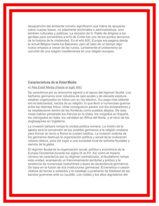 desaparición del ambiente romano significaron que había de apoyarse
sobre nuevas bases, no solamente doctrinales o administrativas, sino
también culturales y políticas. La decisión de S. Pablo de dirigirse a los
gentiles para convertirlos a la fe de Cristo fue uno de los puntos decisivos
de la historia de la cristiandad. En el año 600, Europa era pagana desde
la actual Bélgica hasta los Balcanes, pero al cabo de un tiempo algo
nuevo empezó a crecer de las ruinas. Lentamente el cristianismo se
convirtió de una religión mediterránea en una religión europea.




Características de la Edad Media
a) Alta Edad Media (Hasta el siglo XIII)
Se caracteriza por su economía agraria y el apoyo del régimen feudal. Los
bárbaros germanos eran robustos de ojos azules y de elevada estatura,
estaban organizados en tribus con su rey electivo. Su rasgo más saliente
era la belicosidad, nacida de su religión, lo que llevó a numerosas guerras
entre las distintas tribus; otras consiguieron pactos con los emperadores y
se establecieron dentro de las fronteras como pueblos aliados. De este
modo habían penetrado los francos en la Galia, los visigodos en España,
los ostrogodos en Italia, los vándalos en África del Norte, y el reino de los
anglosajones en Inglaterra.
La invasión bárbara rompe la unidad política romana. La misión de la
iglesia será la conversión de los pueblos germanos a la religión cristiana
para formar en torno a Roma la unidad católica. La invasión violenta de
los germanos destruyó la organización política y social de la civilización
urbana clásica, para dar lugar a una sociedad rural de señores feudales y
siervos de la gleba.
El régimen feudal es la organización social, política y económica de la
Europa Occidental durante los siglos IX al XV. Así como el imperio
romano se caracteriza por su régimen centralizador, el feudalismo rompe
esta unidad, acarreando un fraccionamiento territorial y político y la
existencia de numerosas costumbres y leyes de ascendencia germánica.
Se basa en la fusión de dos instituciones germanas: El beneficio o cesión
vitalicia de tierras a soldados y el vasallaje o juramento de fidelidad de las
bandas guerreras ante su caudillo. Los nobles y los altos dignatarios del
 