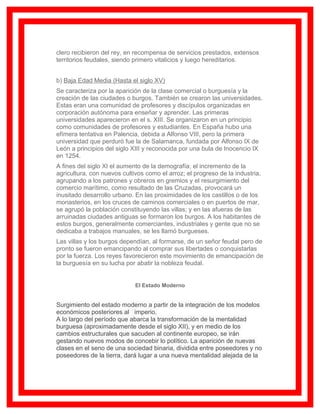 clero recibieron del rey, en recompensa de servicios prestados, extensos
territorios feudales, siendo primero vitalicios y luego hereditarios.


b) Baja Edad Media (Hasta el siglo XV)
Se caracteriza por la aparición de la clase comercial o burguesía y la
creación de las ciudades o burgos. También se crearon las universidades.
Estas eran una comunidad de profesores y discípulos organizadas en
corporación autónoma para enseñar y aprender. Las primeras
universidades aparecieron en el s. XIII. Se organizaron en un principio
como comunidades de profesores y estudiantes. En España hubo una
efímera tentativa en Palencia, debida a Alfonso VIII, pero la primera
universidad que perduró fue la de Salamanca, fundada por Alfonso IX de
León a principios del siglo XIII y reconocida por una bula de Inocencio IX
en 1254.
A fines del siglo XI el aumento de la demografía; el incremento de la
agricultura, con nuevos cultivos como el arroz; el progreso de la industria,
agrupando a los patrones y obreros en gremios y el resurgimiento del
comercio marítimo, como resultado de las Cruzadas, provocará un
inusitado desarrollo urbano. En las proximidades de los castillos o de los
monasterios, en los cruces de caminos comerciales o en puertos de mar,
se agrupó la población constituyendo las villas; y en las afueras de las
arruinadas ciudades antiguas se formaron los burgos. A los habitantes de
estos burgos, generalmente comerciantes, industriales y gente que no se
dedicaba a trabajos manuales, se les llamó burgueses.
Las villas y los burgos dependían, al formarse, de un señor feudal pero de
pronto se fueron emancipando al comprar sus libertades o conquistarlas
por la fuerza. Los reyes favorecieron este movimiento de emancipación de
la burguesía en su lucha por abatir la nobleza feudal.


                             El Estado Moderno


Surgimiento del estado moderno a partir de la integración de los modelos
económicos posteriores al imperio.
A lo largo del período que abarca la transformación de la mentalidad
burguesa (aproximadamente desde el siglo XII), y en medio de los
cambios estructurales que sacuden al continente europeo, se irán
gestando nuevos modos de concebir lo político. La aparición de nuevas
clases en el seno de una sociedad binaria, dividida entre poseedores y no
poseedores de la tierra, dará lugar a una nueva mentalidad alejada de la
 