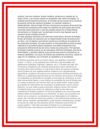 anterior, que era cristiana, feudal, estática, jerárquica y basada en un
orden divino. Las nuevas clases no aceptarán esa visión inmutable. La
realidad social adquirirá entonces, al compás de las luchas de la naciente
burguesía contra los señores feudales, un carácter histórico y
desacralizado. Hacia el siglo XVI las monarquías europeas alcanzarán las
condiciones necesarias para dirigir los destinos de gran parte del mundo
conocido hasta entonces; y eso fue posible porque en la Edad Media
reinventaron un Estado que “se demostró mucho más logrado que la
mayoría de los modelos previos”1
En este apartado haremos una distinción entre tipos y formas de Estado.
El tipo de Estado se relaciona con un determinado modo de producción,
es decir, con el régimen económico social que constituye el sustento de
las relaciones sociales. En este sentido, la correspondencia entre la base
material y la sociedad política establece una determinada forma de
articulación diferente de las de otros modos de producción. Por ejemplo,
el Estado imperial romano es de naturaleza diferente al Estado dual de la
Edad Media, y también distinto a las formas que asume el Estado en el
sistema capitalista. Los tipos de Estado que podemos encontrar, desde el
siglo XV en adelante, son el feudal, el capitalista y el socialista2.
El término proviene de la voz latina status, que significa “condición”,
“poder” u “oficio”, y era utilizada para referirse a las facultades del
gobernante (potestad, dignidad, ingresos, etc.). A finales del siglo XIV
comenzó a emplearse con carácter general para hacer referencia al
conjunto del cuerpo político, lo cual avala la tesis de quienes sostienen
que le Estado es una realidad política moderna con características
específicas, surgida en Europa como consecuencia del Renacimiento y la
Reforma, y elaborada teóricamente por los teóricos de la época. El Estado
así entendido se desarrolló en paralelo al concepto de soberanía, al cual
está íntimamente ligado, y que implica la necesidad de que el Estado sea
un cuerpo autónomo, por encima del cual no debe existir ningún poder
que decida en situaciones de necesidad: el gobernante crea su propio
Derecho, sin que nadie pueda imponerle ninguna norma. De manera
complementaria a la noción de soberanía surgió la otra idea que
caracteriza el Estado moderno: la forma de gobierno en una comunidad
política debe ser decidida por sus miembros, es decir, por el pueblo o la
nación en su conjunto. La soberanía es así depositada en el colectivo
social, del cual derivan todos los poderes. Las instituciones políticas, por
tanto, tienen carácter representativo, pues reciben potestad para cumplir
la función de velar por los derechos de los individuos que forman el
cuerpo político. Todo ello convierte al Estado en un entramado
institucional que concretiza la voluntad de los miembros de la nación.
 