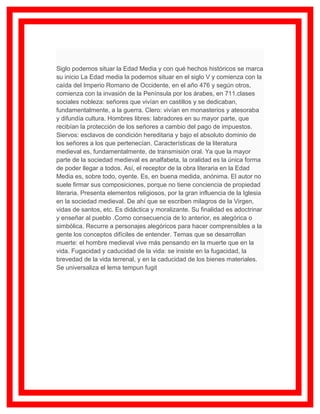 Siglo podemos situar la Edad Media y con qué hechos históricos se marca
su inicio La Edad media la podemos situar en el siglo V y comienza con la
caída del Imperio Romano de Occidente, en el año 476 y según otros,
comienza con la invasión de la Península por los árabes, en 711.clases
sociales nobleza: señores que vivían en castillos y se dedicaban,
fundamentalmente, a la guerra. Clero: vivían en monasterios y atesoraba
y difundía cultura. Hombres libres: labradores en su mayor parte, que
recibían la protección de los señores a cambio del pago de impuestos.
Siervos: esclavos de condición hereditaria y bajo el absoluto dominio de
los señores a los que pertenecían. Características de la literatura
medieval es, fundamentalmente, de transmisión oral. Ya que la mayor
parte de la sociedad medieval es analfabeta, la oralidad es la única forma
de poder llegar a todos. Así, el receptor de la obra literaria en la Edad
Media es, sobre todo, oyente. Es, en buena medida, anónima. El autor no
suele firmar sus composiciones, porque no tiene conciencia de propiedad
literaria. Presenta elementos religiosos, por la gran influencia de la Iglesia
en la sociedad medieval. De ahí que se escriben milagros de la Virgen,
vidas de santos, etc. Es didáctica y moralizante. Su finalidad es adoctrinar
y enseñar al pueblo .Como consecuencia de lo anterior, es alegórica o
simbólica. Recurre a personajes alegóricos para hacer comprensibles a la
gente los conceptos difíciles de entender. Temas que se desarrollan
muerte: el hombre medieval vive más pensando en la muerte que en la
vida. Fugacidad y caducidad de la vida: se insiste en la fugacidad, la
brevedad de la vida terrenal, y en la caducidad de los bienes materiales.
Se universaliza el lema tempun fugit
 