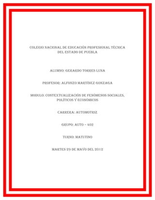 Colegio naCional de eduCaCión profesional téCniCa
              del estado de puebla




          alumno: gerardo torres luna


      profesor: alfonzo martínez gonzaga


modulo: ContextualizaCión de fenómenos soCiales,
             polítiCos y eConómiCos


              Carrera: automotriz


                grupo: auto – 402


                turno: matutino


           martes 29 de mayo del 2012
 
