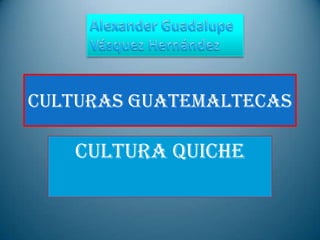 CULTURAS GUATEMALTECAS  CULTURA QUICHE  Alexander Guadalupe Vásquez Hernández  