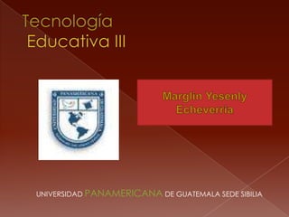 Marglin Yesenly Echeverria TecnologíaEducativa III        UNIVERSIDAD PANAMERICANA DE GUATEMALA SEDE SIBILIA 