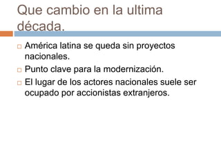 Que cambio en la ultima
década.
 América latina se queda sin proyectos
nacionales.
 Punto clave para la modernización.
 El lugar de los actores nacionales suele ser
ocupado por accionistas extranjeros.
 
