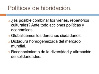Políticas de hibridación.
 ¿es posible combinar los vienes, repertorios
culturales? Ante todo acciones políticas y
económicas.
 Globalicemos los derechos ciudadanos.
 Dictadura homogeneizada del mercado
mundial.
 Reconocimiento de la diversidad y afirmación
de solidaridades.
 