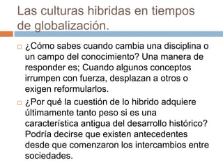 Las culturas hibridas en tiempos
de globalización.
 ¿Cómo sabes cuando cambia una disciplina o
un campo del conocimiento? Una manera de
responder es; Cuando algunos conceptos
irrumpen con fuerza, desplazan a otros o
exigen reformularlos.
 ¿Por qué la cuestión de lo hibrido adquiere
últimamente tanto peso si es una
característica antigua del desarrollo histórico?
Podría decirse que existen antecedentes
desde que comenzaron los intercambios entre
sociedades.
 