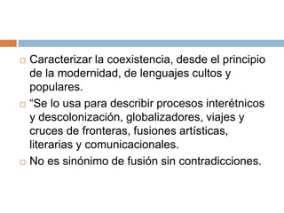  Caracterizar la coexistencia, desde el principio
de la modernidad, de lenguajes cultos y
populares.
 “Se lo usa para describir procesos interétnicos
y descolonización, globalizadores, viajes y
cruces de fronteras, fusiones artísticas,
literarias y comunicacionales.
 No es sinónimo de fusión sin contradicciones.
 