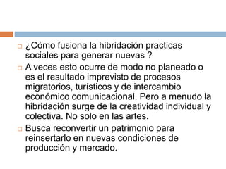  ¿Cómo fusiona la hibridación practicas
sociales para generar nuevas ?
 A veces esto ocurre de modo no planeado o
es el resultado imprevisto de procesos
migratorios, turísticos y de intercambio
económico comunicacional. Pero a menudo la
hibridación surge de la creatividad individual y
colectiva. No solo en las artes.
 Busca reconvertir un patrimonio para
reinsertarlo en nuevas condiciones de
producción y mercado.
 
