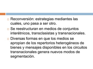  Reconversión: estrategias mediantes las
cuales, uno pasa a ser otro.
 Se reestructuran en medios de conjuntos
interétnicos, transclasistas y transnacionales.
 Diversas formas en que los medios se
apropian de los repertorios heterogéneos de
bienes y mensajes disponibles en los circuitos
transnacionales genera nuevos modos de
segmentación.
 