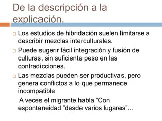 De la descripción a la
explicación.
 Los estudios de hibridación suelen limitarse a
describir mezclas interculturales.
 Puede sugerir fácil integración y fusión de
culturas, sin suficiente peso en las
contradicciones.
 Las mezclas pueden ser productivas, pero
genera conflictos a lo que permanece
incompatible
A veces el migrante habla “Con
espontaneidad ”desde varios lugares”…
 