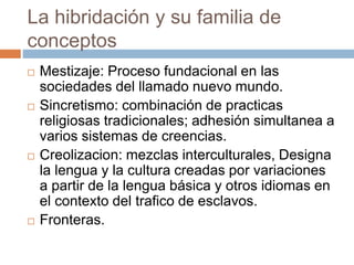 La hibridación y su familia de
conceptos
 Mestizaje: Proceso fundacional en las
sociedades del llamado nuevo mundo.
 Sincretismo: combinación de practicas
religiosas tradicionales; adhesión simultanea a
varios sistemas de creencias.
 Creolizacion: mezclas interculturales, Designa
la lengua y la cultura creadas por variaciones
a partir de la lengua básica y otros idiomas en
el contexto del trafico de esclavos.
 Fronteras.
 