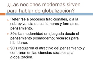 ¿Las nociones modernas sirven
para hablar de globalización?
 Referirse a procesos tradicionales, o a la
sobrevivencia de costumbres y formas de
pensamiento.
 80’s La modernidad era juzgada desde el
pensamiento posmoderno; recursos para
hibridarse.
 90’s redujeron el atractivo del pensamiento y
centraron en las ciencias sociales a la
globalización.
 