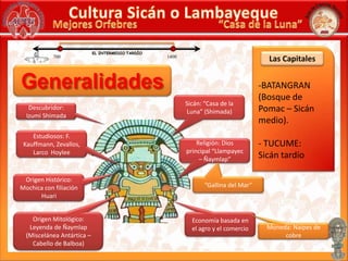 Cultura Sicán o Lambayeque“Casa de la Luna”Mejores OrfebresEL INTERMEDIOTARDÍOLas Capitales7001400BATANGRAN(Bosque dePomac – Sicánmedio).- TUCUME:Sicán tardío Sicán: “Casa de la Luna” (Shimada)Descubridor: IzumiShimadaEstudiosos: F. Kauffmann, Zevallos, LarcoHoyleeReligión: Dios principal “Llampayec – Ñaymlap”Origen Histórico: Mochica con filiación Huari“Gallina del Mar”Origen Mitológico:Leyenda de Ñaymlap (Miscelánea Antártica – Cabello de Balboa)Economía basada en el agro y el comercioMoneda: Naipes de cobreGeneralidades