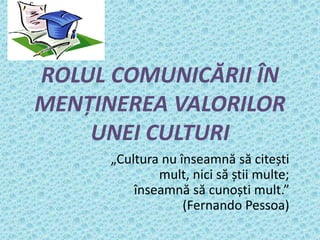 ROLUL COMUNICĂRII ÎN
MENȚINEREA VALORILOR
UNEI CULTURI
„Cultura nu înseamnă să citești
mult, nici să știi multe;
înseamnă să cunoști mult.”
(Fernando Pessoa)
 
