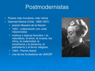 Postmodernistas Poesía más mundana, más íntima  Gabriela Mistral (Chile, 1889-1957) premio Maestra de la Nación   1922 - colaboración con José Vasconcelos  motivos o tópicos favoritos = la naturaleza, el amor, la muerte, los niños, la maternidad, la enseñanza y la docencia, el patriotismo y el fervor religioso 1945 - Premio Nobel  una de los fundadores de UNICEF   