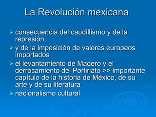 La Revolución mexicana  consecuencia del caudillismo y de la represión,  y de la imposición de valores europeos importados  el levantamiento de Madero y el derrocamiento del Porfiriato >> importante capítulo de la historia de México, de su arte y de su literatura nacionalismo cultural  