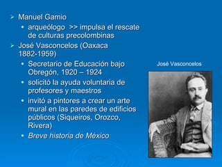 Manuel Gamio arqueólogo  >> impulsa el rescate de culturas precolombinas  José Vasconcelos (Oaxaca 1882-1959) Secretario de Educación bajo Obregón, 1920 – 1924  solicitó la ayuda voluntaria de profesores y maestros  invitó a pintores a crear un arte mural en las paredes de edificios públicos (Siqueiros, Orozco, Rivera) Breve historia de México   José Vasconcelos  