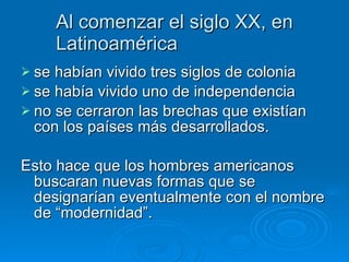 Al comenzar el siglo XX, en Latinoamérica  se habían vivido tres siglos de colonia  se había vivido uno de independencia  no se cerraron las brechas que existían con los países más desarrollados. Esto hace que los hombres americanos buscaran nuevas formas que se designarían eventualmente con el nombre de “modernidad”.   