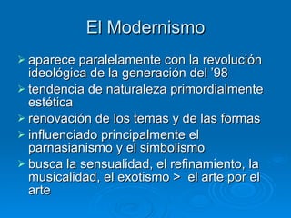 El Modernismo aparece paralelamente con la revolución ideológica de la generación del ’98   tendencia de naturaleza primordialmente estética   renovación de los temas y de las formas   influenciado principalmente el parnasianismo y el simbolismo busca la sensualidad, el refinamiento, la musicalidad, el exotismo >  el arte por el arte 