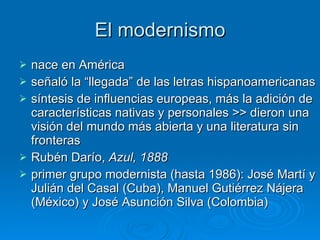 El modernismo nace en América  señaló la “llegada” de las letras hispanoamericanas síntesis de influencias europeas, más la adición de características nativas y personales >> dieron una visión del mundo más abierta y una literatura sin fronteras Rubén Darío,  Azul, 1888 primer grupo modernista (hasta 1986): José Martí y Julián del Casal (Cuba), Manuel Gutiérrez Nájera (México) y José Asunción Silva (Colombia)  