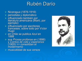 Rubén Darío Nicaragua   (1876-1916)  periodista y diplomático influenciado también por literatura americana (Martí, por ejemplo) influenciado por escritores franceses, sobre todo por Víctor Hugo  en Chile se publica  Azul  en 1888   sus  Prosas profanas  en (1896) y  Cantos de vida y esperanza  (1905) >> consolidan el modernismo musicalidad de sus versos 