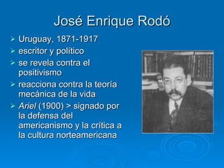 José Enrique Rodó Uruguay, 1871-1917 escritor y político se revela contra el positivismo  reacciona contra la teoría mecánica de la vida  Ariel  (1900) > signado por la defensa del americanismo y la crítica a la cultura norteamericana  