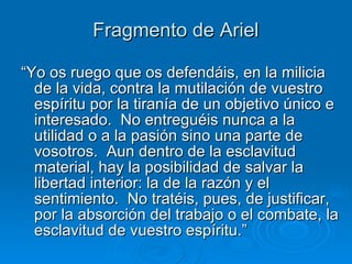 Fragmento de Ariel “ Yo os ruego que os defendáis, en la milicia de la vida, contra la mutilación de vuestro espíritu por la tiranía de un objetivo único e interesado.  No entreguéis nunca a la utilidad o a la pasión sino una parte de vosotros.  Aun dentro de la esclavitud material, hay la posibilidad de salvar la libertad interior: la de la razón y el sentimiento.  No tratéis, pues, de justificar, por la absorción del trabajo o el combate, la esclavitud de vuestro espíritu.” 
