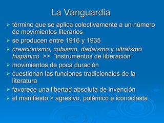 La Vanguardia término que se aplica colectivamente a un número de movimientos literarios   se producen entre 1916 y 1935   creacionismo, cubismo ,  dadaísmo  y  ultraísmo hispánico   >>  “instrumentos de liberación” movimientos de poca duración  cuestionan las funciones tradicionales de la literatura  favorece una libertad absoluta de invención   el manifiesto > agresivo, polémico e iconoclasta   