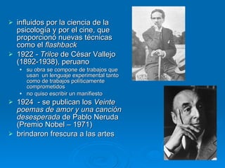 influidos por la ciencia de la psicología y por el cine, que proporcionó nuevas técnicas como el  flashback 1922  - Trilce  de César Vallejo (1892-1938), peruano su obra se compone de trabajos que usan  un lenguaje experimental tanto como de trabajos políticamente comprometidos no quiso escribir un manifiesto  1924  - se publican los  Veinte poemas de amor y una canción desesperada  de Pablo Neruda (Premio Nobel – 1971) brindaron frescura a las artes  