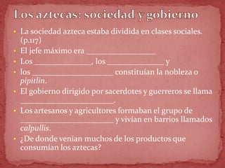 • La sociedad azteca estaba dividida en clases sociales.
    (p.117)
•   El jefe máximo era _________________
•   Los ______________, los ______________ y
•   los ____________________ constituían la nobleza o
    pipitlin.
•   El gobierno dirigido por sacerdotes y guerreros se llama
    _______________________.
•   Los artesanos y agricultores formaban el grupo de
    _______________________ y vivían en barrios llamados
    calpullis.
•   ¿De donde venían muchos de los productos que
    consumían los aztecas?
 