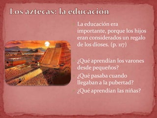  La educación era
 importante, porque los hijos
 eran considerados un regalo
 de los dioses. (p. 117)

 ¿Qué aprendían los varones
  desde pequeños?
 ¿Qué pasaba cuando
  llegaban a la pubertad?
 ¿Qué aprendían las niñas?
 