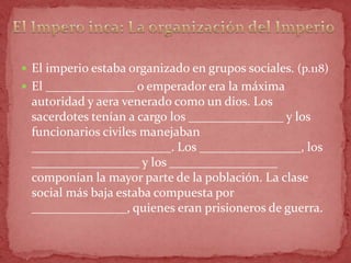  El imperio estaba organizado en grupos sociales. (p.118)
 El ______________ o emperador era la máxima
 autoridad y aera venerado como un dios. Los
 sacerdotes tenían a cargo los _______________ y los
 funcionarios civiles manejaban
 ______________________. Los ________________, los
 _________________ y los _________________
 componían la mayor parte de la población. La clase
 social más baja estaba compuesta por
 _______________, quienes eran prisioneros de guerra.
 