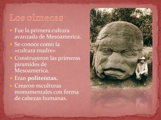  Fue la primera cultura
    avanzada de Mesoamerica.
   Se conoce como la
    «cultura madre»
   Construyeron las primeras
    piramides de
    Mesoamerica.
   Eran politeístas.
   Crearon esculturas
    monumentales con forma
    de cabezas humanas.
 