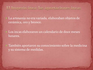  La artesanía no era variada, elaboraban objetos de
 cerámica, oro y bronce.

 Los incas elaboraron un calendario de doce meses
 lunares.

 También aportaron su conocimiento sobre la medicina
 y su sistema de medidas.
 