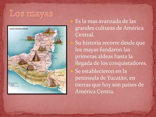  Es la mas avanzada de las
  grandes culturas de América
  Central.
 Su historia recorre desde que
  los mayas fundaron las
  primeras aldeas hasta la
  llegada de los conquistadores.
 Se establecieron en la
  península de Yucatán, en
  tierras que hoy son países de
  América Centra.
 
