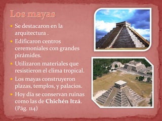  Se destacaron en la
    arquitectura .
   Edificaron centros
    ceremoniales con grandes
    pirámides.
   Utilizaron materiales que
    resistieron el clima tropical.
   Los mayas construyeron
    plazas, templos, y palacios.
   Hoy día se conservan ruinas
    como las de Chichén Itzá.
    (Pág. 114)
 