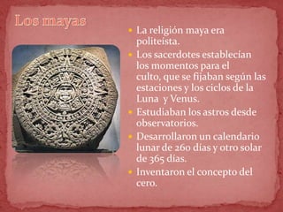  La religión maya era
    politeísta.
   Los sacerdotes establecían
    los momentos para el
    culto, que se fijaban según las
    estaciones y los ciclos de la
    Luna y Venus.
   Estudiaban los astros desde
    observatorios.
   Desarrollaron un calendario
    lunar de 260 días y otro solar
    de 365 días.
   Inventaron el concepto del
    cero.
 