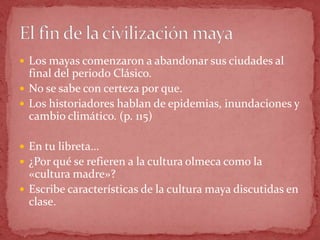  Los mayas comenzaron a abandonar sus ciudades al
  final del periodo Clásico.
 No se sabe con certeza por que.
 Los historiadores hablan de epidemias, inundaciones y
  cambio climático. (p. 115)

 En tu libreta…
 ¿Por qué se refieren a la cultura olmeca como la
  «cultura madre»?
 Escribe características de la cultura maya discutidas en
  clase.
 